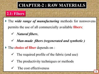 The wide range of manufacturing methods for nonwovens
permits the use of all commercially available fibers:
 Natural fibers,
 Man-made fibers (regenerated and synthetic )
The choice of fiber depends on :
 The required profile of the fabric (end use)
 The productivity techniques or methods
 The cost effectiveness
CHAPTER-2 : RAW MATERIALS
2.1: Fibers
1
 