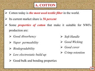  Cotton today is the most used textile fiber in the world.
 Its current market share is 56 percent
 Some properties of cotton that make it suitable for NWFs
production are:
 Good Absorbency
 Vapor permeability
 Biodegradability
 Low electrostatic build up
 Good bulk and bonding properties
10
A. COTTON
 Soft Handle
 Good Wicking
 Good cover
 Crimp retention
 