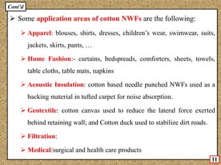 Some application areas of cotton NWFs are the following:
 Apparel: blouses, shirts, dresses, children’s wear, swimwear, suits,
jackets, skirts, pants, …
 Home Fashion:- curtains, bedspreads, comforters, sheets, towels,
table cloths, table mats, napkins
 Acoustic Insulation: cotton based needle punched NWFs used as a
backing material in tufted carpet for noise absorption.
 Geotextile: cotton canvas used to reduce the lateral force exerted
behind retaining wall; and Cotton duck used to stabilize dirt roads.
 Filtration:
 Medical/surgical and health care products
11
Cont’d
 