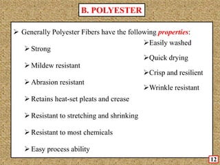  Generally Polyester Fibers have the following properties:
Strong
Mildew resistant
Abrasion resistant
Retains heat-set pleats and crease
Resistant to stretching and shrinking
Resistant to most chemicals
Easy process ability
Easily washed
Quick drying
Crisp and resilient
Wrinkle resistant
B. POLYESTER
12
 