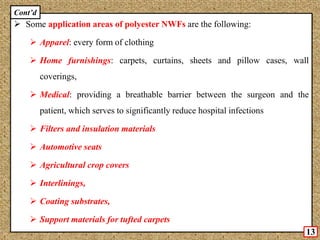  Some application areas of polyester NWFs are the following:
 Apparel: every form of clothing
 Home furnishings: carpets, curtains, sheets and pillow cases, wall
coverings,
 Medical: providing a breathable barrier between the surgeon and the
patient, which serves to significantly reduce hospital infections
 Filters and insulation materials
 Automotive seats
 Agricultural crop covers
 Interlinings,
 Coating substrates,
 Support materials for tufted carpets
13
Cont’d
 