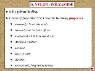 ♣ It is a polyamide fiber.
♣ Generally polyamide fibers have the following properties
♥ Extremely chemically stable
♥ No mildew or bacterial effects
♥ Permanent set by heat and steam
♥ Abrasion resistant
♥ Lustrous
♥ Easy to wash
♥ Resilient
♥ smooth, soft, long lasting fabrics
D. NYLON / POLYAMIDE
15
 