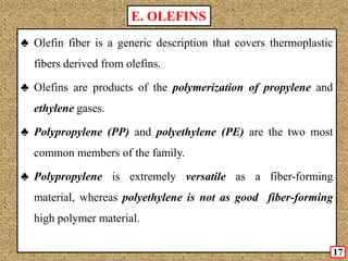 ♣ Olefin fiber is a generic description that covers thermoplastic
fibers derived from olefins.
♣ Olefins are products of the polymerization of propylene and
ethylene gases.
♣ Polypropylene (PP) and polyethylene (PE) are the two most
common members of the family.
♣ Polypropylene is extremely versatile as a fiber-forming
material, whereas polyethylene is not as good fiber-forming
high polymer material.
E. OLEFINS
17
 