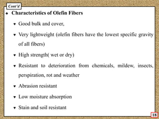 ♣ Characteristics of Olefin Fibers
♥ Good bulk and cover,
♥ Very lightweight (olefin fibers have the lowest specific gravity
of all fibers)
♥ High strength( wet or dry)
♥ Resistant to deterioration from chemicals, mildew, insects,
perspiration, rot and weather
♥ Abrasion resistant
♥ Low moisture absorption
♥ Stain and soil resistant
18
Cont’d
 