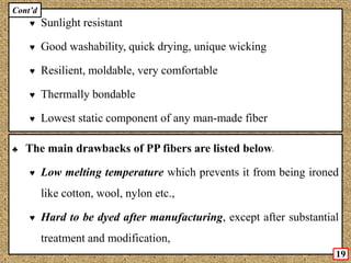 ♥ Sunlight resistant
♥ Good washability, quick drying, unique wicking
♥ Resilient, moldable, very comfortable
♥ Thermally bondable
♥ Lowest static component of any man-made fiber
♣ The main drawbacks of PP fibers are listed below:
♥ Low melting temperature which prevents it from being ironed
like cotton, wool, nylon etc.,
♥ Hard to be dyed after manufacturing, except after substantial
treatment and modification,
19
Cont’d
 