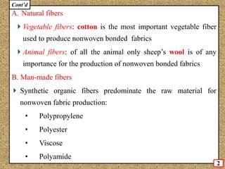 A. Natural fibers
Vegetable fibers: cotton is the most important vegetable fiber
used to produce nonwoven bonded fabrics
Animal fibers: of all the animal only sheep’s wool is of any
importance for the production of nonwoven bonded fabrics
B. Man-made fibers
Synthetic organic fibers predominate the raw material for
nonwoven fabric production:
• Polypropylene
• Polyester
• Viscose
• Polyamide
2
Cont’d
 