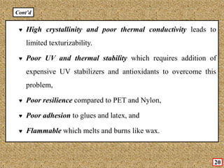 ♥ High crystallinity and poor thermal conductivity leads to
limited texturizability.
♥ Poor UV and thermal stability which requires addition of
expensive UV stabilizers and antioxidants to overcome this
problem,
♥ Poor resilience compared to PET and Nylon,
♥ Poor adhesion to glues and latex, and
♥ Flammable which melts and burns like wax.
20
Cont’d
 