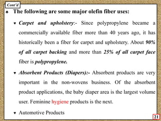 ♣ The following are some major olefin fiber uses:
♥ Carpet and upholstery:- Since polypropylene became a
commercially available fiber more than 40 years ago, it has
historically been a fiber for carpet and upholstery. About 90%
of all carpet backing and more than 25% of all carpet face
fiber is polypropylene.
♥ Absorbent Products (Diapers):- Absorbent products are very
important in the non-wovens business. Of the absorbent
product applications, the baby diaper area is the largest volume
user. Feminine hygiene products is the next.
♥ Automotive Products
21
Cont’d
 