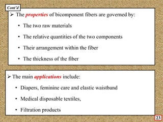  The properties of bicomponent fibers are governed by:
• The two raw materials
• The relative quantities of the two components
• Their arrangement within the fiber
• The thickness of the fiber
 The main applications include:
• Diapers, feminine care and elastic waistband
• Medical disposable textiles,
• Filtration products
23
Cont’d
 
