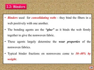 2.2: Binders
• Binders used for consolidating webs - they bind the fibers in a
web positively with one another.
• The bonding agents are the “glue” as it binds the web firmly
together to give the nonwoven fabric.
• These agents largely determine the wear properties of the
nonwoven fabrics.
• Typical binder fractions on nonwovens come to 10–40% by
weight.
28
 