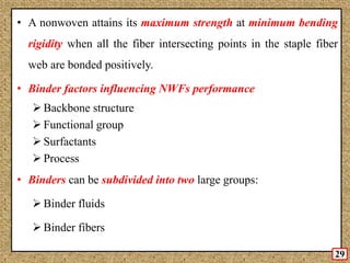 • A nonwoven attains its maximum strength at minimum bending
rigidity when all the fiber intersecting points in the staple fiber
web are bonded positively.
• Binder factors influencing NWFs performance
 Backbone structure
 Functional group
 Surfactants
 Process
• Binders can be subdivided into two large groups:
 Binder fluids
 Binder fibers
29
 
