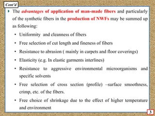 The advantages of application of man-made fibers and particularly
of the synthetic fibers in the production of NWFs may be summed up
as following:
• Uniformity and cleanness of fibers
• Free selection of cut length and fineness of fibers
• Resistance to abrasion ( mainly in carpets and floor coverings)
• Elasticity (e.g. In elastic garments interlines)
• Resistance to aggressive environmental microorganisms and
specific solvents
• Free selection of cross section (profile) –surface smoothness,
crimp, etc. of the fibers.
• Free choice of shrinkage due to the effect of higher temperature
and environment
3
Cont’d
 