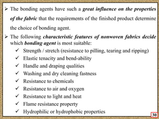 Cont’d The bonding agents have such a great influence on the properties
of the fabric that the requirements of the finished product determine
the choice of bonding agent.
 The following characteristic features of nonwoven fabrics decide
which bonding agent is most suitable:
 Strength / stretch (resistance to pilling, tearing and ripping)
 Elastic tenacity and bend-ability
 Handle and draping qualities
 Washing and dry cleaning fastness
 Resistance to chemicals
 Resistance to air and oxygen
 Resistance to light and heat
 Flame resistance property
 Hydrophilic or hydrophobic properties
30
 
