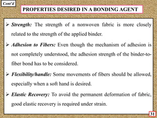 Cont’d
 Strength: The strength of a nonwoven fabric is more closely
related to the strength of the applied binder.
 Adhesion to Fibers: Even though the mechanism of adhesion is
not completely understood, the adhesion strength of the binder-to-
fiber bond has to be considered.
 Flexibility/handle: Some movements of fibers should be allowed,
especially when a soft hand is desired.
 Elastic Recovery: To avoid the permanent deformation of fabric,
good elastic recovery is required under strain.
PROPERTIES DESIRED IN A BONDING AGENT
31
 