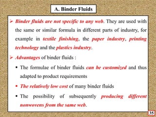 A. Binder Fluids
 Binder fluids are not specific to any web. They are used with
the same or similar formula in different parts of industry, for
example in textile finishing, the paper industry, printing
technology and the plastics industry.
 Advantages of binder fluids :
 The formulae of binder fluids can be customized and thus
adapted to product requirements
 The relatively low cost of many binder fluids
 The possibility of subsequently producing different
nonwovens from the same web.
35
 