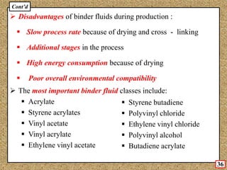  Disadvantages of binder fluids during production :
 Slow process rate because of drying and cross - linking
 Additional stages in the process
 High energy consumption because of drying
 Poor overall environmental compatibility
 The most important binder fluid classes include:
 Acrylate
 Styrene acrylates
 Vinyl acetate
 Vinyl acrylate
 Ethylene vinyl acetate
 Styrene butadiene
 Polyvinyl chloride
 Ethylene vinyl chloride
 Polyvinyl alcohol
 Butadiene acrylate
Cont’d
36
 