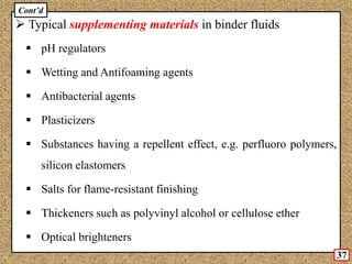  Typical supplementing materials in binder fluids
 pH regulators
 Wetting and Antifoaming agents
 Antibacterial agents
 Plasticizers
 Substances having a repellent effect, e.g. perfluoro polymers,
silicon elastomers
 Salts for flame-resistant finishing
 Thickeners such as polyvinyl alcohol or cellulose ether
 Optical brighteners
Cont’d
37
 