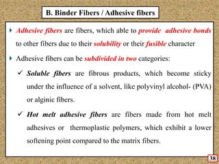 B. Binder Fibers / Adhesive fibers
Adhesive fibers are fibers, which able to provide adhesive bonds
to other fibers due to their solubility or their fusible character
Adhesive fibers can be subdivided in two categories:
 Soluble fibers are fibrous products, which become sticky
under the influence of a solvent, like polyvinyl alcohol- (PVA)
or alginic fibers.
 Hot melt adhesive fibers are fibers made from hot melt
adhesives or thermoplastic polymers, which exhibit a lower
softening point compared to the matrix fibers.
38
 