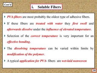 PVA-fibers are most probably the oldest type of adhesive fibers.
If these fibers are treated with water they first swell and
afterwards dissolve under the influence of elevated temperature.
Selection of the correct temperature is very important for an
effective bonding.
The dissolving temperature can be varied within limits by
modification of the polymer.
A typical application for PVA- fibers are wet-laid nonwoven
i. Soluble Fibers
Cont’d
39
 