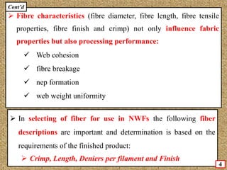  Fibre characteristics (fibre diameter, fibre length, fibre tensile
properties, fibre finish and crimp) not only influence fabric
properties but also processing performance:
 Web cohesion
 fibre breakage
 nep formation
 web weight uniformity
 In selecting of fiber for use in NWFs the following fiber
descriptions are important and determination is based on the
requirements of the finished product:
 Crimp, Length, Deniers per filament and Finish
Cont’d
4
 