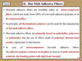 Hot-melt adhesive fibers are available either as mono-component
fibers, which are made from 100% of a hot melt adhesive polymer, or as
bi-component fiber.
In principle, all thermoplastic polymers can be used for the manufacture
of hot-melt adhesive fibers.
Hot-melt adhesive fibers are primarily based on polyolefins, polyesters
or polyamides, but the use of fibers made of polyvinyl chloride/vinyl
acetate copolymers is also known.
In case of monocomponent hot-melt adhesive fibers,
the adhesive polymer contracts to droplets as soon as it melts and forms
relatively big bonding points with high bond strength
Ii. Hot Melt Adhesive FibersCont’d
40
 