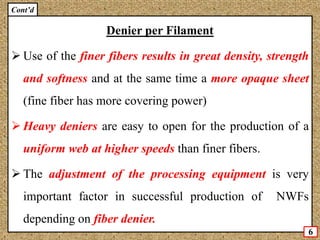 Denier per Filament
 Use of the finer fibers results in great density, strength
and softness and at the same time a more opaque sheet
(fine fiber has more covering power)
 Heavy deniers are easy to open for the production of a
uniform web at higher speeds than finer fibers.
 The adjustment of the processing equipment is very
important factor in successful production of NWFs
depending on fiber denier.
6
Cont’d
 