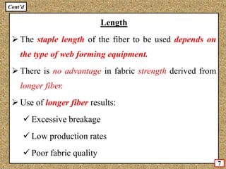 Length
 The staple length of the fiber to be used depends on
the type of web forming equipment.
 There is no advantage in fabric strength derived from
longer fiber.
 Use of longer fiber results:
 Excessive breakage
 Low production rates
 Poor fabric quality
7
Cont’d
 