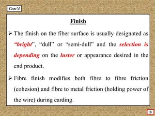 8
Finish
 The finish on the fiber surface is usually designated as
“bright”, “dull” or “semi-dull” and the selection is
depending on the luster or appearance desired in the
end product.
 Fibre finish modifies both fibre to fibre friction
(cohesion) and fibre to metal friction (holding power of
the wire) during carding.
Cont’d
 