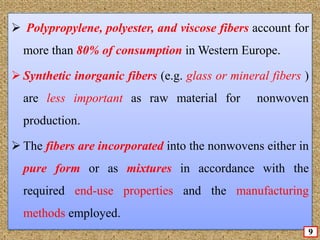  Polypropylene, polyester, and viscose fibers account for
more than 80% of consumption in Western Europe.
 Synthetic inorganic fibers (e.g. glass or mineral fibers )
are less important as raw material for nonwoven
production.
 The fibers are incorporated into the nonwovens either in
pure form or as mixtures in accordance with the
required end-use properties and the manufacturing
methods employed.
9
 