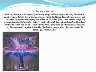  The way it Sparkled
 One day I was practicing to fly with my wings and use magic with my horn but I
can’t because I don’t know how to control them. Suddenly Apprick my magical pet
started to flying then the tip of her antenna stated to glow. Then I tried to lift my
wins and took off. Finally! I could fly in the sky with Apprick and study all kinds of
birds and touch the cloud. I didn’t knew that flying is so good like this. Suddenly
my horn started tov glow. I felt like I had some magic power but not much. At
least I got some magic.
 