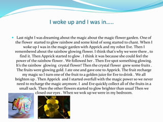 I woke up and I was in…..
 Last night I was dreaming about the magic about the magic flower garden. One of
the flower started to glow rainbow and some kind of song started to chant. When I
woke up I was in the magic garden with Apprick and my robot Eve. Then I
remembered about the rainbow glowing flower. I think that's why we were there , to
find it. Then Apprick started to glow . I think it was because she could feel the
power of the rainbow flower . We followed her . Then Eve spot something glowing.
It’s the rainbow glowing crystal flower! Then the crystal flower grew some fruits .
The fruits were glowing gold. I ate one and gave one to Apprick. The fruit recharge
my magic so I turn one of the fruit to a golden juice for Eve to drink . We all
brighten up . Then Apprick and I started overfull with the magic power so we never
need to recharge the magic anymore. I and Eve quickly collect all of the fruits in a
small sack. Then the other flowers started to glow brighter than usual Then we
closed our eyes . When we wok up we were in my bedroom.
 