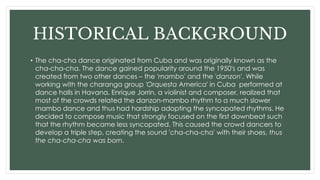 HISTORICAL BACKGROUND
• The cha-cha dance originated from Cuba and was originally known as the
cha-cha-cha. The dance gained popularity around the 1950's and was
created from two other dances – the 'mambo' and the 'danzon'. While
working with the charanga group 'Orquesta America' in Cuba performed at
dance halls in Havana. Enrique Jorrin, a violinist and composer, realized that
most of the crowds related the danzon-mambo rhythm to a much slower
mambo dance and thus had hardship adopting the syncopated rhythms. He
decided to compose music that strongly focused on the first downbeat such
that the rhythm became less syncopated. This caused the crowd dancers to
develop a triple step, creating the sound 'cha-cha-cha' with their shoes, thus
the cha-cha-cha was born.
 