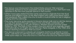 • The dance was introduced in the United States around 1954 and had
apparently gained so much popularity among American's by 1959 that it was
reported to be the most popular dance in the country.
• Other's have speculated that the name and dance originate from the ritual
dances and religious music of the West Indians who used some plants which
had seedpods they called cha-cha to build a musical rattle for use in religious
singing and thus dancing.
• The music became quite popular in Havana dance halls and so did the dance,
a craze that spread through to Mexico City and finally worldwide with
popularity spreading up to Latin America, Western Europe and the United
States by 1955. The basis of the modern cha-cha dance was originally taught
internationally by an English dance teacher, Pierre Margolie, in the 1950's and
today's learning is based on their accounts.
• The dance is danced in a steady yet energetic rhythm to authentic Cuban
music, Latin Rock or Latin Pop and is made up of two slower steps followed by
three quick steps i.e. cha-cha-cha in a 'one-two-cha-cha-cha' dance rhythm.
 