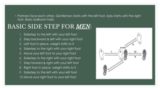 • Partners face each other. Gentleman starts with the left foot, lady starts with the right
foot. Basic ballroom hold.
BASIC SIDE STEP FOR MEN:
1. Sidestep to the left with your left foot
2. Step backward & left with your right foot
3. Left foot in place, weight shifts to it
4. Sidestep to the right with your right foot
5. Move your left foot to your right foot
6. Sidestep to the right with your right foot
7. Step forward & right with your left foot
8. Right foot in place, weight shifts to it
9. Sidestep to the left with your left foot
10.Move your right foot to your left foot
 