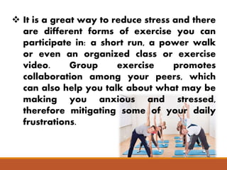  It is a great way to reduce stress and there
are different forms of exercise you can
participate in: a short run, a power walk
or even an organized class or exercise
video. Group exercise promotes
collaboration among your peers, which
can also help you talk about what may be
making you anxious and stressed,
therefore mitigating some of your daily
frustrations.
 