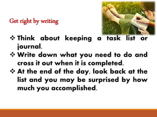 Get right by writing
 Think about keeping a task list or
journal.
 Write down what you need to do and
cross it out when it is completed.
 At the end of the day, look back at the
list and you may be surprised by how
much you accomplished.
 