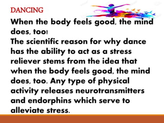 DANCING
When the body feels good, the mind
does, too!
The scientific reason for why dance
has the ability to act as a stress
reliever stems from the idea that
when the body feels good, the mind
does, too. Any type of physical
activity releases neurotransmitters
and endorphins which serve to
alleviate stress.
 