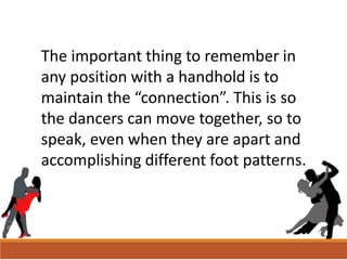 The important thing to remember in
any position with a handhold is to
maintain the “connection”. This is so
the dancers can move together, so to
speak, even when they are apart and
accomplishing different foot patterns.
 