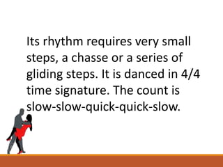 Its rhythm requires very small
steps, a chasse or a series of
gliding steps. It is danced in 4/4
time signature. The count is
slow-slow-quick-quick-slow.
 