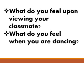 What do you feel upon
viewing your
classmate?
What do you feel
when you are dancing?
 