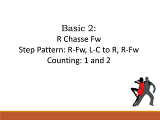Basic 2:
R Chasse Fw
Step Pattern: R-Fw, L-C to R, R-Fw
Counting: 1 and 2
 