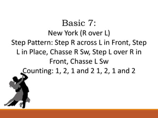 Basic 7:
New York (R over L)
Step Pattern: Step R across L in Front, Step
L in Place, Chasse R Sw, Step L over R in
Front, Chasse L Sw
Counting: 1, 2, 1 and 2 1, 2, 1 and 2
 