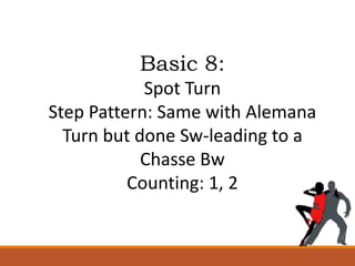 Basic 8:
Spot Turn
Step Pattern: Same with Alemana
Turn but done Sw-leading to a
Chasse Bw
Counting: 1, 2
 