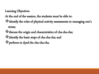 Learning Objectives
At the end of the session, the students must be able to:
identify the roles of physical activity assessments in managing one’s
stress;
discuss the origin and characteristics of cha-cha-cha;
identify the basic steps of cha-cha-cha; and
perform in dyad the cha-cha-cha.
 