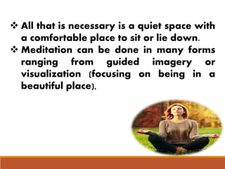  All that is necessary is a quiet space with
a comfortable place to sit or lie down.
 Meditation can be done in many forms
ranging from guided imagery or
visualization (focusing on being in a
beautiful place),
 