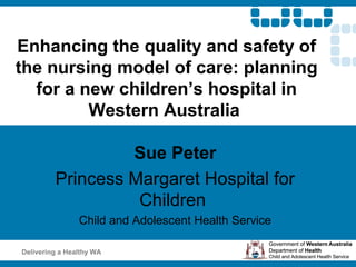 Enhancing the quality and safety of
the nursing model of care: planning
  for a new children’s hospital in
         Western Australia

                  Sue Peter
         Princess Margaret Hospital for
                   Children
                Child and Adolescent Health Service

Delivering a Healthy WA
 