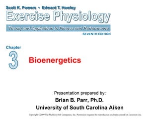 Scott K. Powers • Edward T. Howley
Theory and Application to Fitness and Performance
SEVENTH EDITION
Chapter
Presentation prepared by:
Brian B. Parr, Ph.D.
University of South Carolina Aiken
Copyright ©2009 The McGraw-Hill Companies, Inc. Permission required for reproduction or display outside of classroom use.
Bioenergetics
 