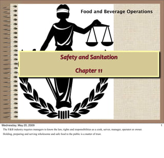 Food and Beverage Operations




                                                     Safety and Sanitation

                                                                   Chapter 11 




                 03/14/09



Wednesday, May 20, 2009                                                                                                           1
 The F&B industry requires managers to know the law, rights and responsibilities as a cook, server, manager, operator or owner.
 Holding, preparing and serving wholesome and safe food to the public is a matter of trust.
 