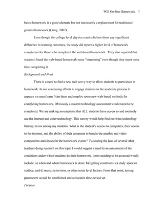 Will On-line Homework 5


based homework is a good alternate but not necessarily a replacement for traditional

general homework (Liang, 2002).

       Even though the college level physics results did not show any significant

difference in learning outcomes, the study did report a higher level of homework

completion for those who completed the web-based homework. They also reported that

students found the web-based homework more “interesting” even though they spent more

time completing it.

Background and Need

       There is a need to find a new tech savvy way to allow students to participate in

homework. In our continuing efforts to engage students in the academic process it

appears we must learn from them and employ some new web based methods for

completing homework. Obviously a student technology assessment would need to be

completed. We are making assumptions that ALL students have access to and routinely

use the internet and other technology. This survey would help find out what technology

literacy exists among my students. What is the student’s access to computers, their access

to the internet, and the ability of their computer to handle the graphic and video

components anticipated in the homework events? Following the lead of several other

teachers doing research on this topic I would suggest a need to an assessment of the

conditions under which students do their homework. Items needing to be assessed would

include: a) when and where homework is done; b) lighting conditions; c) study space or

surface; and d) music, television, or other noise level factors. From that point, testing

parameters would be established and a research time period set.

Purpose
 