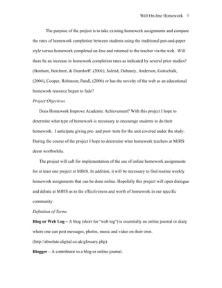 Will On-line Homework 6


       The purpose of the project is to take existing homework assignments and compare

the rates of homework completion between students using the traditional pen-and-paper

style versus homework completed on-line and returned to the teacher via the web. Will

there be an increase in homework completion rates as indicated by several prior studies?

(Bonham, Beichner, & Deardorff. (2001), Salend, Duhaney, Anderson, Gottschalk,

(2004), Cooper, Robinson, Patall, (2006) or has the novelty of the web as an educational

homework resource begun to fade?

Project Objectives

   Does Homework Improve Academic Achievement? With this project I hope to

determine what type of homework is necessary to encourage students to do their

homework. I anticipate giving pre- and post- tests for the unit covered under the study.

During the course of the project I hope to determine what homework teachers at MJHS

deem worthwhile.

   The project will call for implementation of the use of online homework assignments

for at least one project at MJHS. In addition, it will be necessary to find routine weekly

homework assignments that can be done online. Hopefully this project will open dialogue

and debate at MJHS as to the effectiveness and worth of homework in our specific

community.

Definition of Terms

Blog or Web Log – A blog (short for "web log") is essentially an online journal or diary

where one can post messages, photos, music and video on their own.

(http://absolute-digital.co.uk/glossary.php)

Blogger – A contributor to a blog or online journal.
 